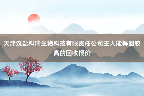 天津汉盐科瑞生物科技有限责任公司王人能得回较高的回收报价